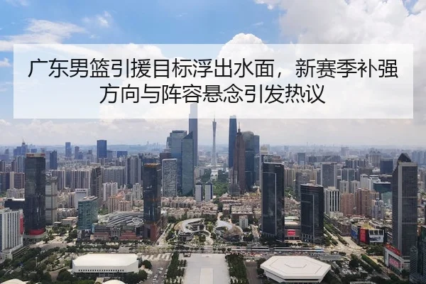 广东男篮引援目标浮出水面，新赛季补强方向与阵容悬念引发热议
